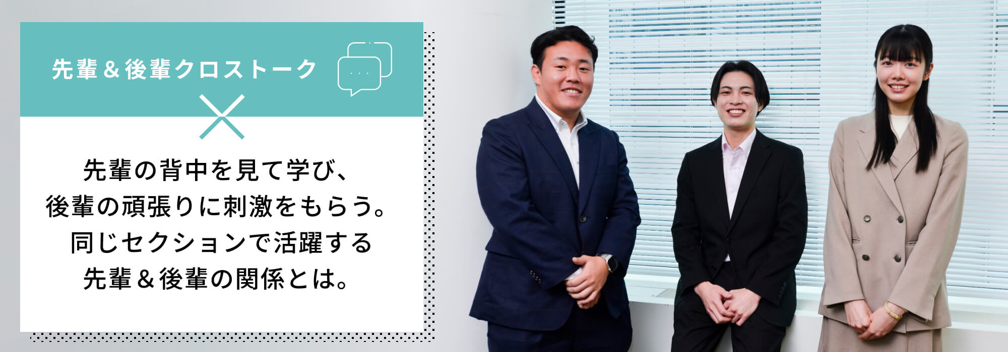 先輩＆後輩クロストーク先輩の背中を見て学び、後輩の頑張りに刺激をもらう。同じセクションで活躍する先輩＆後輩の関係とは。