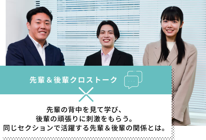 先輩＆後輩クロストーク先輩の背中を見て学び、後輩の頑張りに刺激をもらう。同じセクションで活躍する先輩＆後輩の関係とは。